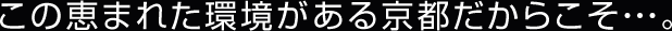 この恵まれた環境がある京都だからこそ・・・。