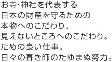 お寺・神社を代表する日本の財産を守るための本物へのこだわり。見えないところへのこだわり。ための良い仕事。日々の葺き師のたゆまぬ努力。